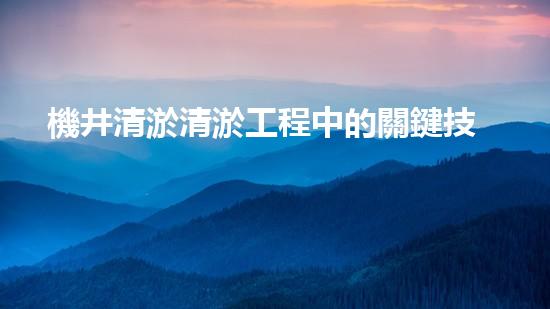 機井清淤清淤工程中的關鍵技術與實踐探討，你能否了解其背后的秘密與挑戰(zhàn)？